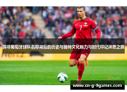 探寻葡萄牙球队名称背后的历史与独特文化魅力与时代印记深思之旅